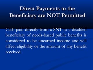 Direct Payments to the
Beneficiary are NOT Permitted
Cash paid directly from a SNT to a disabled
beneficiary of needs-based public benefits is
considered to be unearned income and will
affect eligibility or the amount of any benefit
received.

 