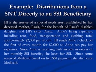 Example: Distributions from a
SNT Directly to an SSI Beneficiary
Jill is the trustee of a special needs trust established by her
deceased mother, Paula, for the benefit of Paula’s disabled
daughter and Jill’s sister, Anne. Anne’s living expenses,
including rent, food, transportation and clothing, total
approximately $2,000 per month. Jill sends Anne a check on
the first of every month for $2,000 so Anne can pay her
expenses. Since Anne is receiving cash income in excess of
her monthly SSI benefits, she loses her SSI. Since Anne
received Medicaid based on her SSI payment, she also loses
Medicaid.

 