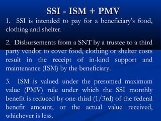 SSI - ISM + PMV

1. SSI is intended to pay for a beneficiary’s food,
clothing and shelter.
2. Disbursements from a SNT by a trustee to a third
party vendor to cover food, clothing or shelter costs
result in the receipt of in-kind support and
maintenance (ISM) by the beneficiary.
3. ISM is valued under the presumed maximum
value (PMV) rule under which the SSI monthly
benefit is reduced by one-third (1/3rd) of the federal
benefit amount, or the actual value received,
whichever is less.

 