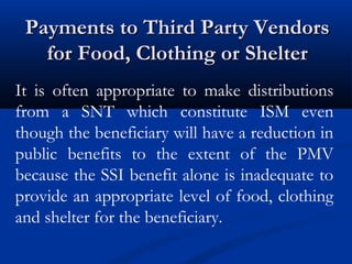Payments to Third Party Vendors
for Food, Clothing or Shelter
It is often appropriate to make distributions
from a SNT which constitute ISM even
though the beneficiary will have a reduction in
public benefits to the extent of the PMV
because the SSI benefit alone is inadequate to
provide an appropriate level of food, clothing
and shelter for the beneficiary.

 