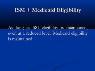 ISM + Medicaid Eligibility
As long as SSI eligibility is maintained,
even at a reduced level, Medicaid eligibility
is maintained.

 