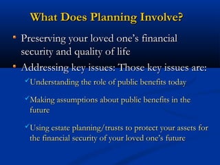 What Does Planning Involve?
Preserving your loved one’s financial
security and quality of life
Addressing key issues: Those key issues are:
Understanding the role of public benefits today
Making assumptions about public benefits in the

future
Using estate planning/trusts to protect your assets for

the financial security of your loved one’s future

 