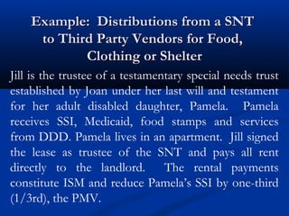 Example: Distributions from a SNT
to Third Party Vendors for Food,
Clothing or Shelter
Jill is the trustee of a testamentary special needs trust
established by Joan under her last will and testament
for her adult disabled daughter, Pamela. Pamela
receives SSI, Medicaid, food stamps and services
from DDD. Pamela lives in an apartment. Jill signed
the lease as trustee of the SNT and pays all rent
directly to the landlord. The rental payments
constitute ISM and reduce Pamela’s SSI by one-third
(1/3rd), the PMV.

 