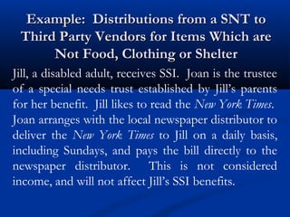 Example: Distributions from a SNT to
Third Party Vendors for Items Which are
Not Food, Clothing or Shelter
Jill, a disabled adult, receives SSI. Joan is the trustee
of a special needs trust established by Jill’s parents
for her benefit. Jill likes to read the New York Times.
Joan arranges with the local newspaper distributor to
deliver the New York Times to Jill on a daily basis,
including Sundays, and pays the bill directly to the
newspaper distributor. This is not considered
income, and will not affect Jill’s SSI benefits.

 