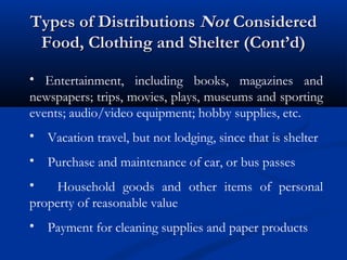 Types of Distributions Not Considered
Food, Clothing and Shelter (Cont’d)
• Entertainment, including books, magazines and
newspapers; trips, movies, plays, museums and sporting
events; audio/video equipment; hobby supplies, etc.
• Vacation travel, but not lodging, since that is shelter
• Purchase and maintenance of car, or bus passes
•
Household goods and other items of personal
property of reasonable value
• Payment for cleaning supplies and paper products

 