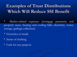 Examples of Trust Distributions
Which Will Reduce SSI Benefit
•
Shelter-related expenses (mortgage payments, real
property taxes, heating and cooling bills, electricity, water,
sewage, garbage collection)
• Groceries or meals
• Items of clothing
• Cash for any purpose

 