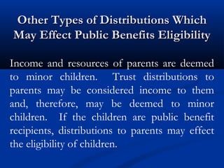 Other Types of Distributions Which
May Effect Public Benefits Eligibility
Income and resources of parents are deemed
to minor children. Trust distributions to
parents may be considered income to them
and, therefore, may be deemed to minor
children. If the children are public benefit
recipients, distributions to parents may effect
the eligibility of children.

 