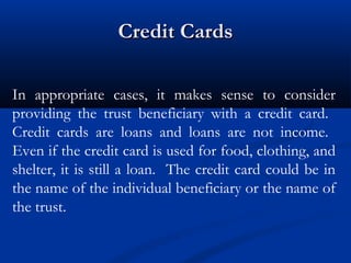 Credit Cards
In appropriate cases, it makes sense to consider
providing the trust beneficiary with a credit card.
Credit cards are loans and loans are not income.
Even if the credit card is used for food, clothing, and
shelter, it is still a loan. The credit card could be in
the name of the individual beneficiary or the name of
the trust.

 