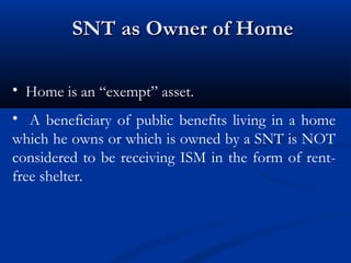 SNT as Owner of Home
• Home is an “exempt” asset.
• A beneficiary of public benefits living in a home
which he owns or which is owned by a SNT is NOT
considered to be receiving ISM in the form of rentfree shelter.

 