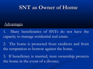 SNT as Owner of Home
Advantages
1. Many beneficiaries of SNTs do not have the
capacity to manage residential real estate.
2. The home is protected from creditors and from
the temptation to borrow against the home.
3. If beneficiary is married, trust ownership protects
the home in the event of a divorce.

 