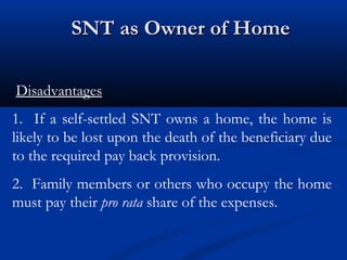 SNT as Owner of Home
Disadvantages
1. If a self-settled SNT owns a home, the home is
likely to be lost upon the death of the beneficiary due
to the required pay back provision.
2. Family members or others who occupy the home
must pay their pro rata share of the expenses.

 