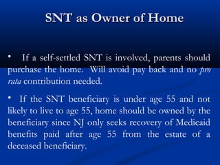 SNT as Owner of Home
• If a self-settled SNT is involved, parents should
purchase the home. Will avoid pay back and no pro
rata contribution needed.
• If the SNT beneficiary is under age 55 and not
likely to live to age 55, home should be owned by the
beneficiary since NJ only seeks recovery of Medicaid
benefits paid after age 55 from the estate of a
deceased beneficiary.

 