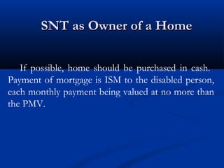 SNT as Owner of a Home
If possible, home should be purchased in cash.
Payment of mortgage is ISM to the disabled person,
each monthly payment being valued at no more than
the PMV.

 