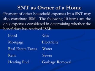 SNT as Owner of a Home
Payment of other household expenses by a SNT may
also constitute ISM. The following 10 items are the
only expenses considered in determining whether the
beneficiary has received ISM:
Food

Gas

Mortgage

Electricity

Real Estate Taxes

Water

Rent

Sewer

Heating Fuel

Garbage Removal

 