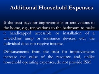 Additional Household Expenses
If the trust pays for improvements or renovations to
the home, e.g., renovations to the bathroom to make
it handicapped accessible or installation of a
wheelchair ramp or assistance devices, etc., the
individual does not receive income.
Disbursements from the trust for improvements
increase the value of the resource and, unlike
household operating expenses, do not provide ISM.

 