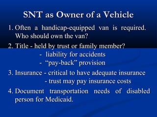 SNT as Owner of a Vehicle
1. Often a handicap-equipped van is required.
Who should own the van?
2. Title - held by trust or family member?
- liability for accidents
- “pay-back” provision
3. Insurance - critical to have adequate insurance
- trust may pay insurance costs
4. Document transportation needs of disabled
person for Medicaid.

 