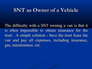 SNT as Owner of a Vehicle
The difficulty with a SNT owning a van is that it
is often impossible to obtain insurance for the
trust. A simple solution - have the trust lease the
van and pay all expenses, including insurance,
gas, maintenance, etc.

 