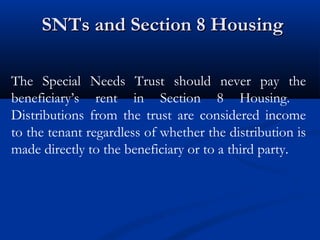 SNTs and Section 8 Housing
The Special Needs Trust should never pay the
beneficiary’s rent in Section 8 Housing.
Distributions from the trust are considered income
to the tenant regardless of whether the distribution is
made directly to the beneficiary or to a third party.

 