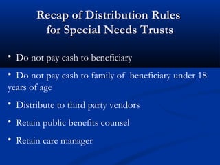Recap of Distribution Rules
for Special Needs Trusts
• Do not pay cash to beneficiary
• Do not pay cash to family of beneficiary under 18
years of age
• Distribute to third party vendors
• Retain public benefits counsel
• Retain care manager

 