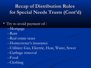 Recap of Distribution Rules
for Special Needs Trusts (Cont’d)
• Try to avoid payment of :
--Mortgage
--Rent
--Real estate taxes
--Homeowner’s insurance
--Utilities: Gas, Electric, Heat, Water, Sewer
--Garbage removal
--Food
--Clothing

 