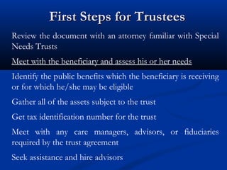First Steps for Trustees
Review the document with an attorney familiar with Special
Needs Trusts
Meet with the beneficiary and assess his or her needs
Identify the public benefits which the beneficiary is receiving
or for which he/she may be eligible
Gather all of the assets subject to the trust
Get tax identification number for the trust
Meet with any care managers, advisors, or fiduciaries
required by the trust agreement
Seek assistance and hire advisors

 