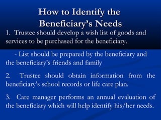 How to Identify the
Beneficiary’s Needs

1. Trustee should develop a wish list of goods and
services to be purchased for the beneficiary.
- List should be prepared by the beneficiary and
the beneficiary’s friends and family
2. Trustee should obtain information from the
beneficiary’s school records or life care plan.
3. Care manager performs an annual evaluation of
the beneficiary which will help identify his/her needs.

 