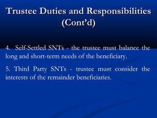 Trustee Duties and Responsibilities
(Cont’d)
4. Self-Settled SNTs - the trustee must balance the
long and short-term needs of the beneficiary.
5. Third Party SNTs - trustee must consider the
interests of the remainder beneficiaries.

 