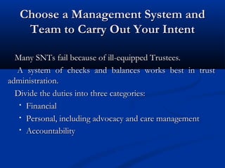 Choose a Management System and
Team to Carry Out Your Intent
Many SNTs fail because of ill-equipped Trustees.
A system of checks and balances works best in trust
administration.
Divide the duties into three categories:
• Financial
• Personal, including advocacy and care management
• Accountability

 