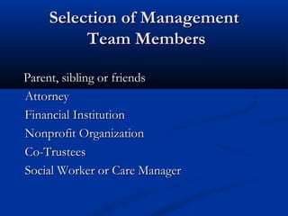 Selection of Management
Team Members
Parent, sibling or friends
Attorney
Financial Institution
Nonprofit Organization
Co-Trustees
Social Worker or Care Manager

 