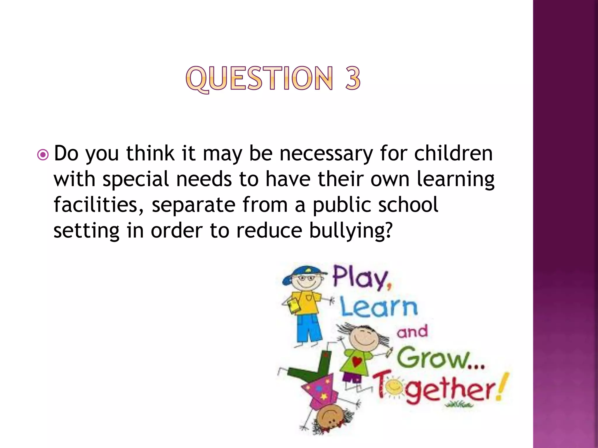 ž  Do
     you think it may be necessary for children
  with special needs to have their own learning
  facilities, separate from a public school
  setting in order to reduce bullying?
 