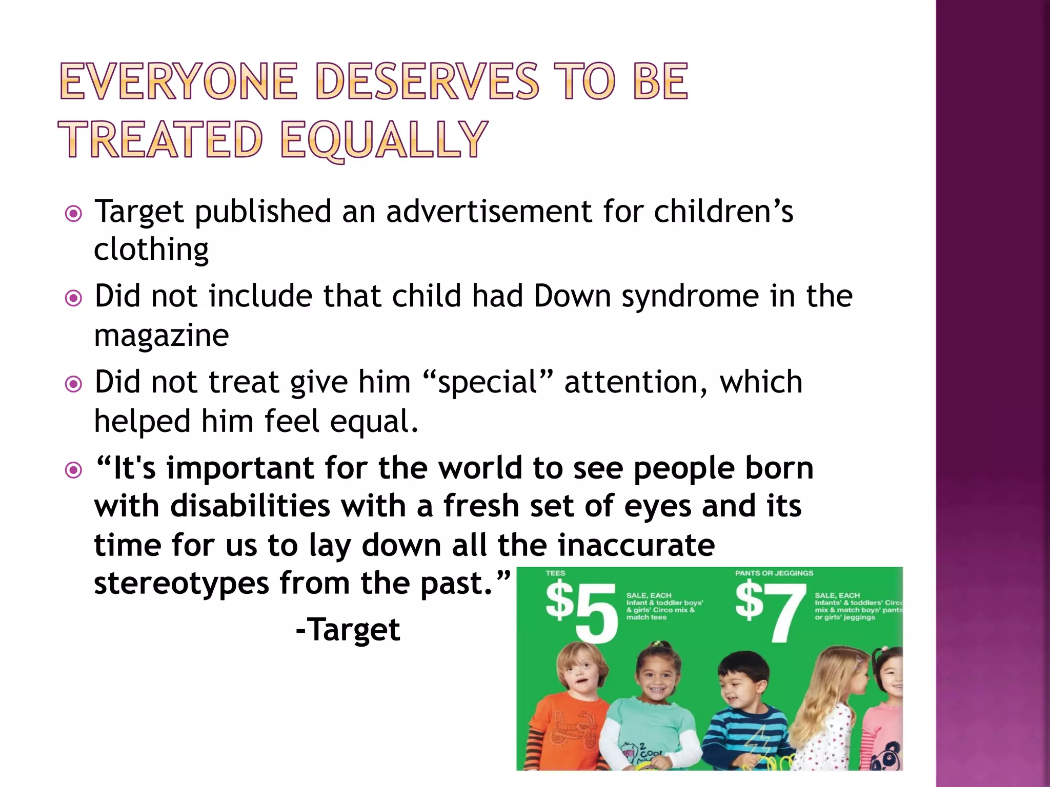 ž  Target published an advertisement for children’s
    clothing
ž  Did not include that child had Down syndrome in the
    magazine
ž  Did not treat give him “special” attention, which
    helped him feel equal.
ž  “It's important for the world to see people born
    with disabilities with a fresh set of eyes and its
    time for us to lay down all the inaccurate
    stereotypes from the past.”
                   -Target
 