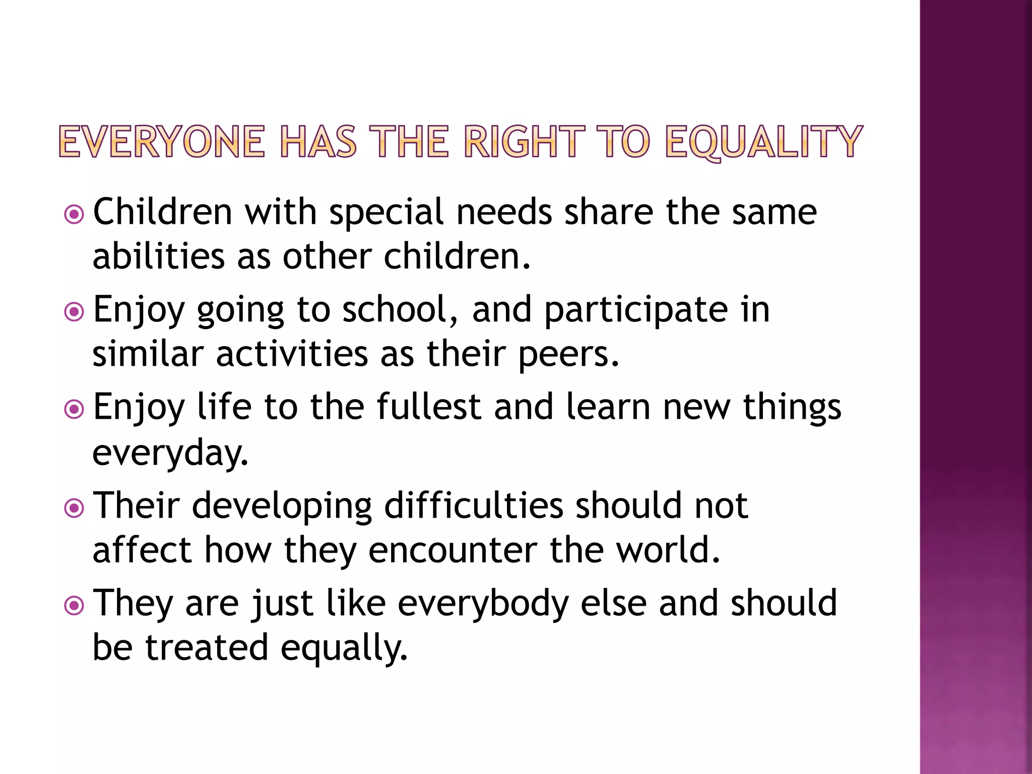 ž  Children  with special needs share the same
    abilities as other children.
ž  Enjoy going to school, and participate in
    similar activities as their peers.
ž  Enjoy life to the fullest and learn new things
    everyday.
ž  Their developing difficulties should not
    affect how they encounter the world.
ž  They are just like everybody else and should
    be treated equally.
 