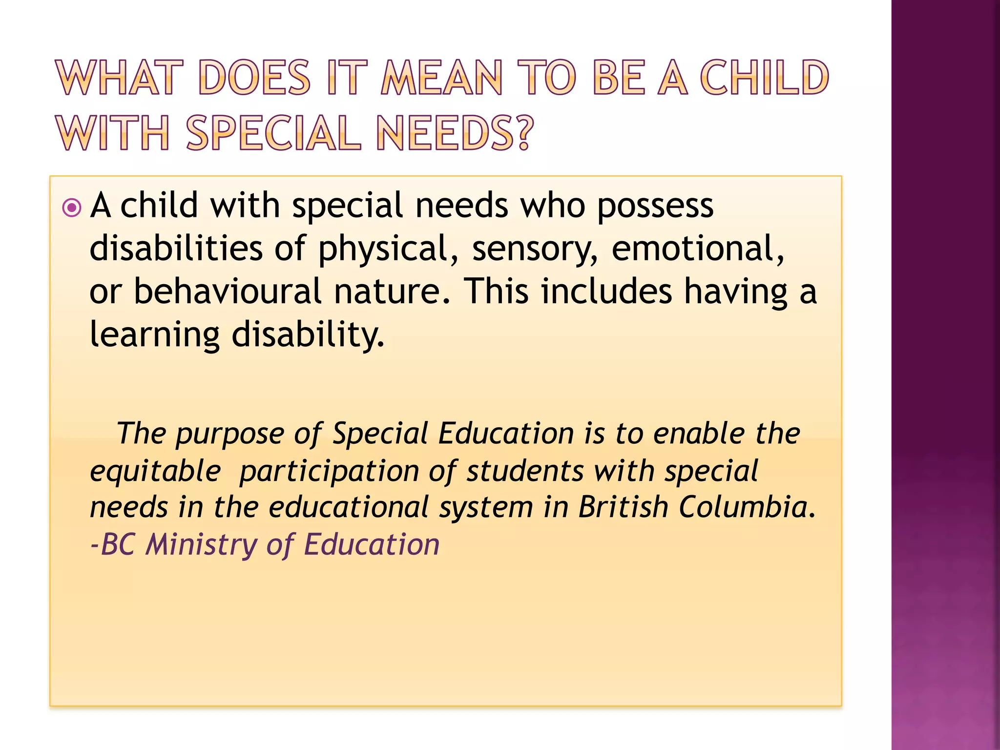 ž  A
    child with special needs who possess
  disabilities of physical, sensory, emotional,
  or behavioural nature. This includes having a
  learning disability.

    The purpose of Special Education is to enable the
  equitable participation of students with special
  needs in the educational system in British Columbia.
  -BC Ministry of Education
 
