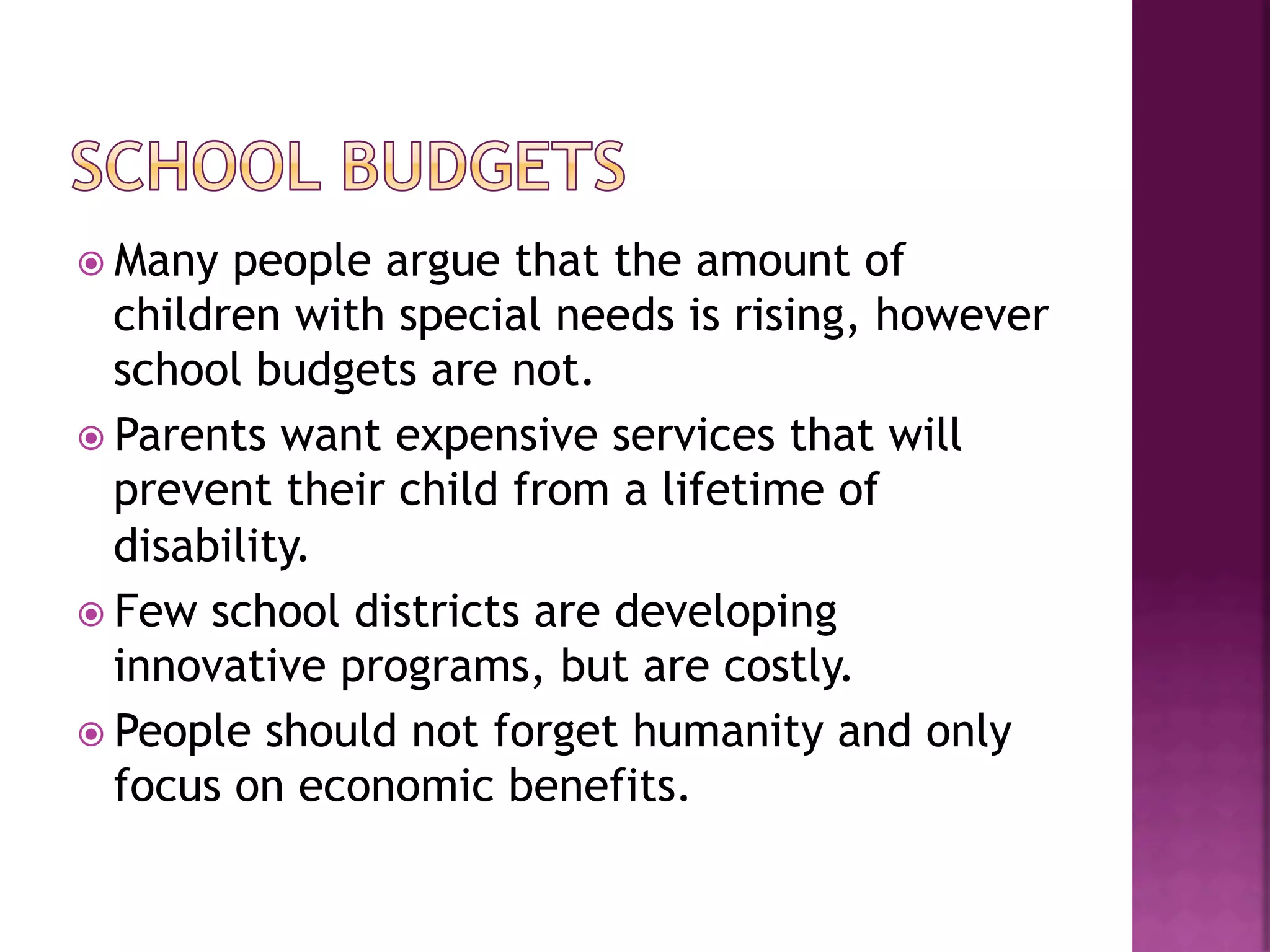 ž  Many  people argue that the amount of
    children with special needs is rising, however
    school budgets are not.
ž  Parents want expensive services that will
    prevent their child from a lifetime of
    disability.
ž  Few school districts are developing
    innovative programs, but are costly.
ž  People should not forget humanity and only
    focus on economic benefits.
 