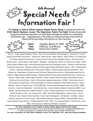 6th Annual

                   Special Needs
                 Information Fair !
 The Dunlap & Central Illinois Special Needs Parent Group in conjunction with the
IHSA March Madness Access The Experience Family Fun Night invites all parents/
   caregivers/families/educators of individuals with special needs to a community
   information fair. Organizations in the state of Illinois and many from Central
               Illinois will be providing information on their services.

        Family
                                Date:           Tuesday, March 13, 2012                       Free Parking
         Fun!                   Time:           5:00 p.m. to 8:00 p.m.                       and Admission!
                                Place:          Peoria Civic Center

• 3E Love • Access Steam/Steamboat Classic • ADA Total Access/Enable Solutions Experts • Advocates for Access •
AlignLife North/Kelch Chiropractic • Angel Arms • Antioch Group • Apple's Bakery • ARC of Illinois • Art Connections
   • Art Without Boundaries Association • Autism Society of America Peoria Regional Chapter • Autism Society of
McLean County • Autism Speaks • Best Buddies • Bridgeway • Camp Big Sky • Center for Prevention of Abuse • Central
Illinois Fragile X Resource Grp • Child and Family Connections/Local Interagency Council • Children's Home Fostering
Transistions AmeriCorps • Children's Hospital of Illinois Special Needs CPS Resource Center • CIRT • Communication
   Junction • Community Workshop and Training Center (CWTC) • Cornelia DeLange Syndrome Foundation • Deb's
  Wheels, Inc • Department of Human Services/ Division of Rehabilitation Services • Division/Specialized Care for
 Children • Dogwood Equine Assited Learning • Dunlap and Central Illinois Special Needs Parent Group • Dutton Law •
   Dynavox • Easter Seals • Family Support Network • Family to Family Health Information and Education Center •
   Health and Services of Peoria • Heart of Illinois Down Syndrome Association • HISRA • Illinois Association of
   Microboards and Cooperatives • Illinois Guardianship & Advocacy Commission, Human Rights Authority • Illinois
  Imagines • Illinois Life Span Project • Illinois MENTOR • Illinois School Psychologist Association (ISPA) • IPMR •
  Juice Plus • Jump Start Gymnastics • Just Kidz Dentistry • Juvenile Diabetes Research Foundation (JDRF) • Loud
   Mommy • National Association on Mental Illness tri-county • National Organization of Fetal Alcohol Syndrome •
    Nelson Chiropractic Clinic • Our Learning Tree • PARC • Paws Giving Independence • Penguin Project • Peoria
   Production Shop • Research Down Syndrome • Savant Capital Management • Skill Sprouts • Southpaw • Special
   Education Association of Peoria County • Special Needs Assistance Program (SNAP) • Special Olympics Illinois •
Special Olympics Young Athletes • STARnet Regoins I & III • TCRC • The Learning Program • Timber Pointe • Touch
                             Math • Trinity Services • Workforce Network • and more!

            For more information on the Dunlap & Central Illinois Special Needs Parent Group:
 Please call Libby Raab @ 309-693-0514 or Laura Sniff @ 309-678-0190 email: dunlapparentgroup@att.net
                or find us on Facebook at “Dunlap & Central Illinois Special Needs Parent Group”
For more information on IHSA March Madness Access The Experience visit: www.ihsa.org/marchmadness
 