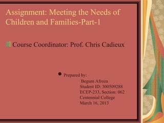 Assignment: Meeting the Needs of
Children and Families-Part-1

 Course Coordinator: Prof. Chris Cadieux



                ● Prepared by:
                          Begum Afroza
                          Student ID: 300509288
                          ECEP-233, Section: 062
                          Centennial College
                          March 16, 2013
 