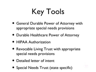 Key Tools General Durable Power of Attorney with appropriate special needs provisions Durable Healthcare Power of Attorney  HIPAA Authorization Revocable Living Trust with appropriate special needs provisions Detailed letter of intent Special Needs Trust (state specific) 