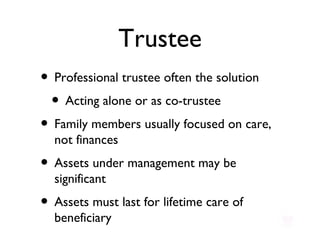 Trustee Professional trustee often the solution Acting alone or as co-trustee Family members usually focused on care, not finances Assets under management may be significant Assets must last for lifetime care of beneficiary 