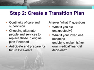Step 2: Create a Transition Plan
 Continuity of care and
supervision
 Choosing alternate
people and services to
replace those in original
plan if needed
 Anticipate and prepare for
future life events
Answer “what if” questions
 What if you die
unexpectedly?
 What if your loved one
becomes
unable to make his/her
own medical/financial
decisions?
 