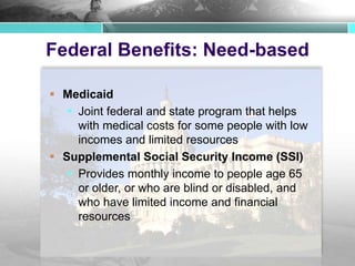 Federal Benefits: Need-based
 Medicaid
 Joint federal and state program that helps
with medical costs for some people with low
incomes and limited resources
 Supplemental Social Security Income (SSI)
 Provides monthly income to people age 65
or older, or who are blind or disabled, and
who have limited income and financial
resources
 