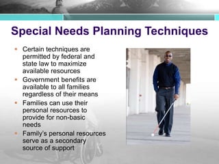 Special Needs Planning Techniques
 Certain techniques are
permitted by federal and
state law to maximize
available resources
 Government benefits are
available to all families
regardless of their means
 Families can use their
personal resources to
provide for non-basic
needs
 Family’s personal resources
serve as a secondary
source of support
 