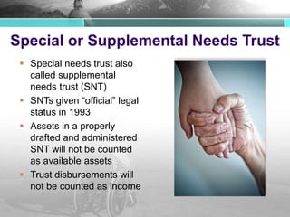 Special or Supplemental Needs Trust
 Special needs trust also
called supplemental
needs trust (SNT)
 SNTs given “official” legal
status in 1993
 Assets in a properly
drafted and administered
SNT will not be counted
as available assets
 Trust disbursements will
not be counted as income
 