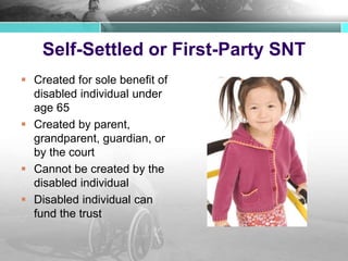 Self-Settled or First-Party SNT
 Created for sole benefit of
disabled individual under
age 65
 Created by parent,
grandparent, guardian, or
by the court
 Cannot be created by the
disabled individual
 Disabled individual can
fund the trust
 
