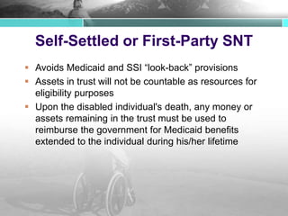 Self-Settled or First-Party SNT
 Avoids Medicaid and SSI “look-back” provisions
 Assets in trust will not be countable as resources for
eligibility purposes
 Upon the disabled individual's death, any money or
assets remaining in the trust must be used to
reimburse the government for Medicaid benefits
extended to the individual during his/her lifetime
 