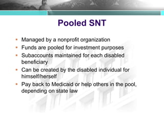 Pooled SNT
 Managed by a nonprofit organization
 Funds are pooled for investment purposes
 Subaccounts maintained for each disabled
beneficiary
 Can be created by the disabled individual for
himself/herself
 Pay back to Medicaid or help others in the pool,
depending on state law
 