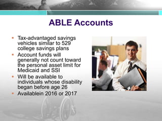 ABLE Accounts
 Tax-advantaged savings
vehicles similar to 529
college savings plans
 Account funds will
generally not count toward
the personal asset limit for
Medicaid and SSI
 Will be available to
individuals whose disability
began before age 26
 Availablein 2016 or 2017
 