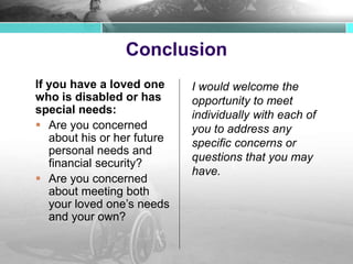 Conclusion
If you have a loved one
who is disabled or has
special needs:
 Are you concerned
about his or her future
personal needs and
financial security?
 Are you concerned
about meeting both
your loved one’s needs
and your own?
I would welcome the
opportunity to meet
individually with each of
you to address any
specific concerns or
questions that you may
have.
 