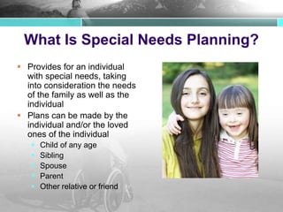 What Is Special Needs Planning?
 Provides for an individual
with special needs, taking
into consideration the needs
of the family as well as the
individual
 Plans can be made by the
individual and/or the loved
ones of the individual
 Child of any age
 Sibling
 Spouse
 Parent
 Other relative or friend
 