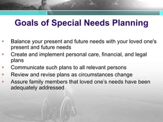 Goals of Special Needs Planning
 Balance your present and future needs with your loved one's
present and future needs
 Create and implement personal care, financial, and legal
plans
 Communicate such plans to all relevant persons
 Review and revise plans as circumstances change
 Assure family members that loved one’s needs have been
adequately addressed
 