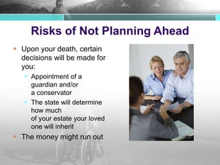 Risks of Not Planning Ahead
 Upon your death, certain
decisions will be made for
you:
 Appointment of a
guardian and/or
a conservator
 The state will determine
how much
of your estate your loved
one will inherit
 The money might run out
 